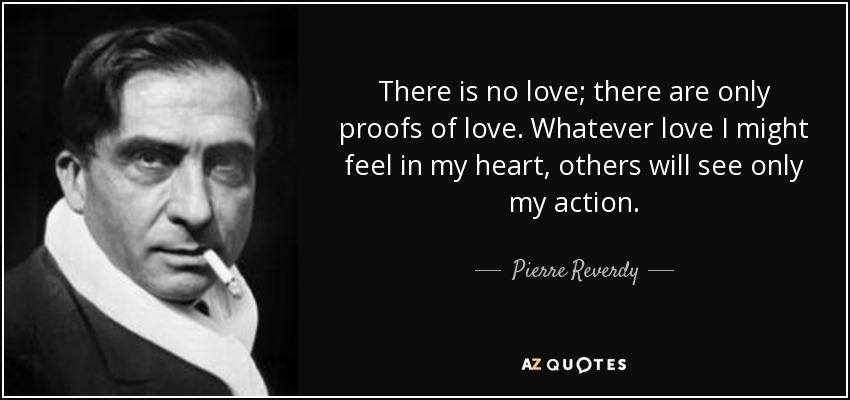 There is no love; there are only proofs of love. Whatever love I might feel in my heart, others will see only my action. - Pierre Reverdy