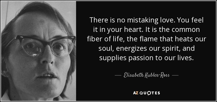 There is no mistaking love. You feel it in your heart. It is the common fiber of life, the flame that heats our soul, energizes our spirit, and supplies passion to our lives. - Elisabeth Kubler-Ross