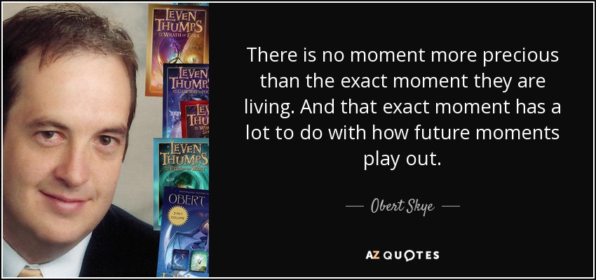 There is no moment more precious than the exact moment they are living. And that exact moment has a lot to do with how future moments play out. - Obert Skye