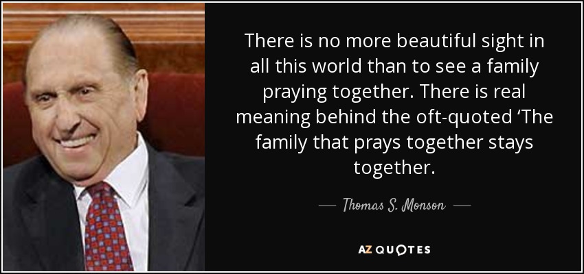 There is no more beautiful sight in all this world than to see a family praying together. There is real meaning behind the oft-quoted ‘The family that prays together stays together. - Thomas S. Monson
