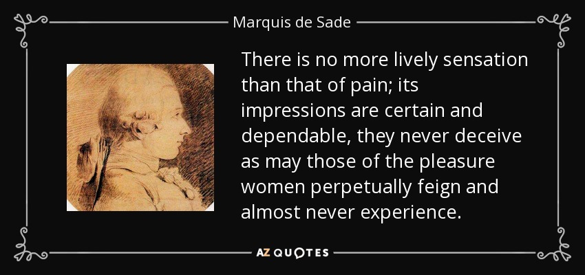 There is no more lively sensation than that of pain; its impressions are certain and dependable, they never deceive as may those of the pleasure women perpetually feign and almost never experience. - Marquis de Sade