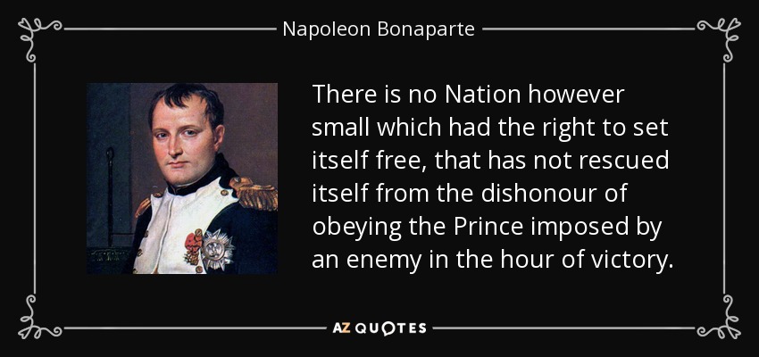 There is no Nation however small which had the right to set itself free, that has not rescued itself from the dishonour of obeying the Prince imposed by an enemy in the hour of victory. - Napoleon Bonaparte