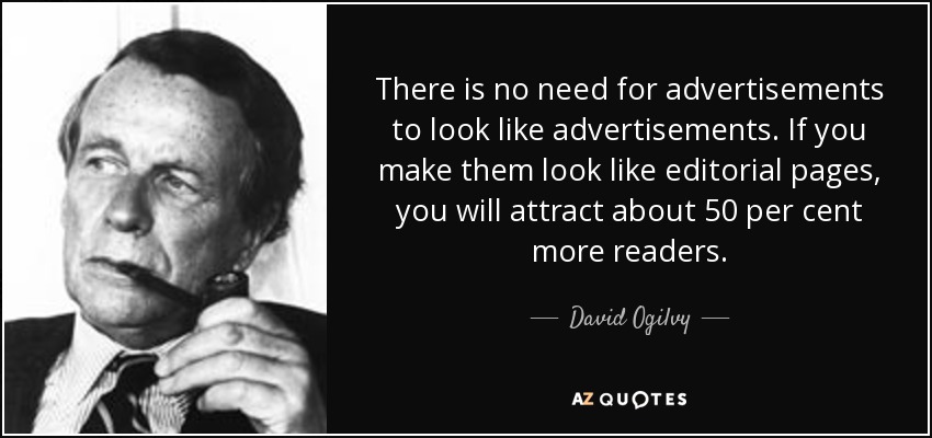 There is no need for advertisements to look like advertisements. If you make them look like editorial pages, you will attract about 50 per cent more readers. - David Ogilvy