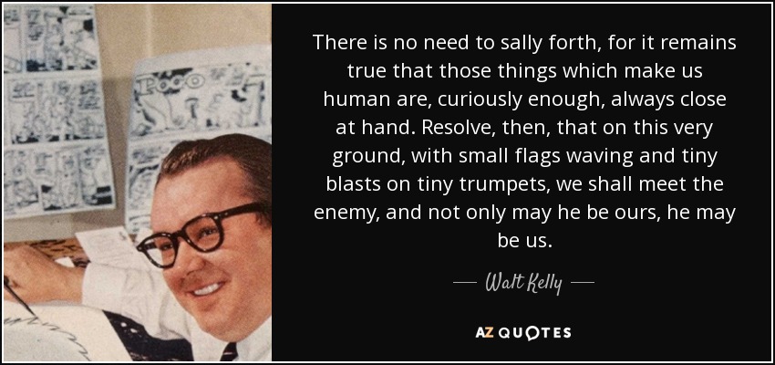 There is no need to sally forth, for it remains true that those things which make us human are, curiously enough, always close at hand. Resolve, then, that on this very ground, with small flags waving and tiny blasts on tiny trumpets, we shall meet the enemy, and not only may he be ours, he may be us. - Walt Kelly
