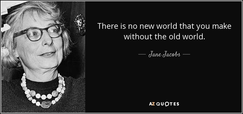 There is no new world that you make without the old world. - Jane Jacobs