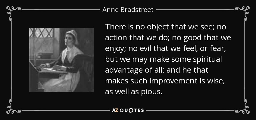 There is no object that we see; no action that we do; no good that we enjoy; no evil that we feel, or fear, but we may make some spiritual advantage of all: and he that makes such improvement is wise, as well as pious. - Anne Bradstreet