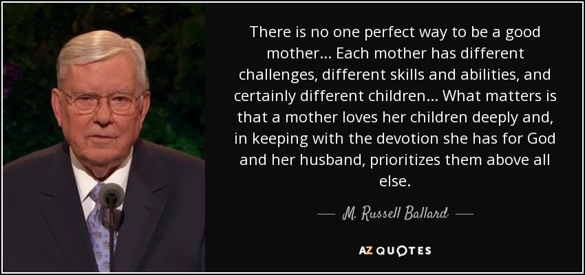 There is no one perfect way to be a good mother... Each mother has different challenges, different skills and abilities, and certainly different children... What matters is that a mother loves her children deeply and, in keeping with the devotion she has for God and her husband, prioritizes them above all else. - M. Russell Ballard