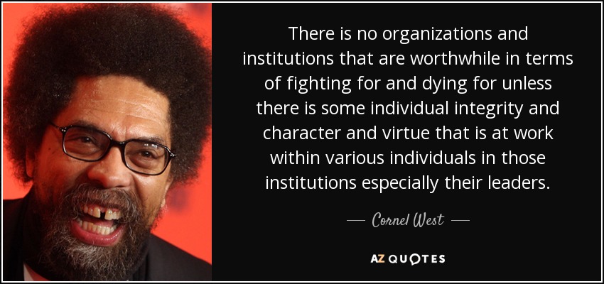 There is no organizations and institutions that are worthwhile in terms of fighting for and dying for unless there is some individual integrity and character and virtue that is at work within various individuals in those institutions especially their leaders. - Cornel West