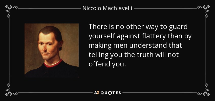There is no other way to guard yourself against flattery than by making men understand that telling you the truth will not offend you. - Niccolo Machiavelli