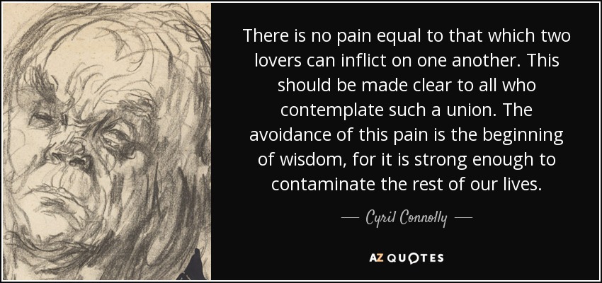 There is no pain equal to that which two lovers can inflict on one another. This should be made clear to all who contemplate such a union. The avoidance of this pain is the beginning of wisdom, for it is strong enough to contaminate the rest of our lives. - Cyril Connolly