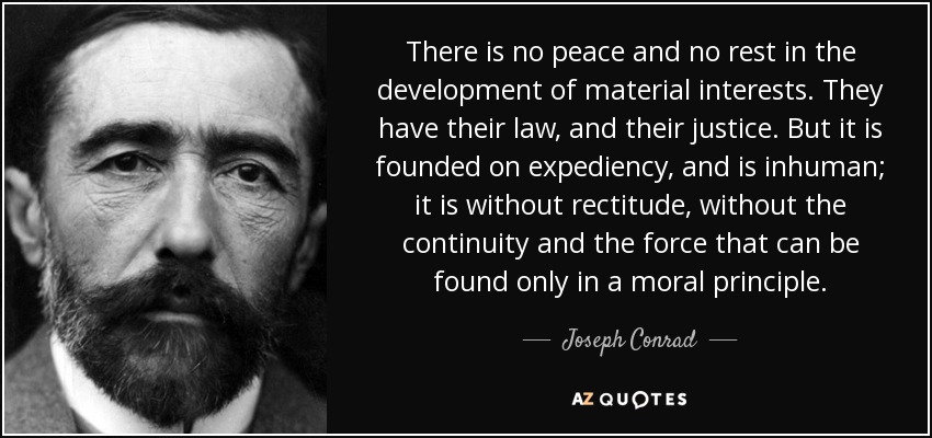 There is no peace and no rest in the development of material interests. They have their law, and their justice. But it is founded on expediency, and is inhuman; it is without rectitude, without the continuity and the force that can be found only in a moral principle. - Joseph Conrad