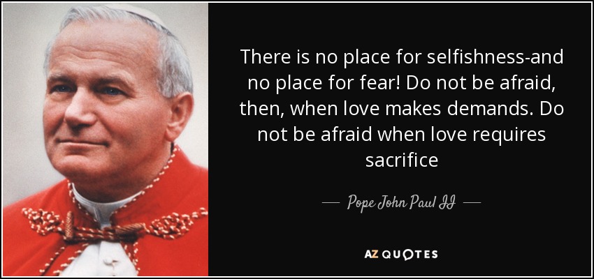 There is no place for selfishness-and no place for fear! Do not be afraid, then, when love makes demands. Do not be afraid when love requires sacrifice - Pope John Paul II
