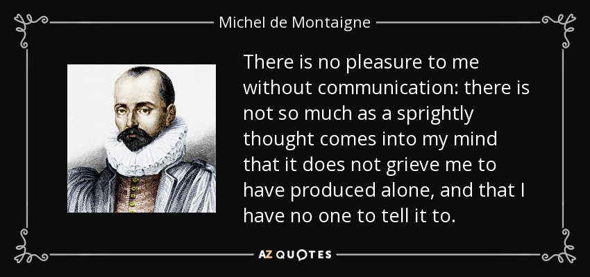 There is no pleasure to me without communication: there is not so much as a sprightly thought comes into my mind that it does not grieve me to have produced alone, and that I have no one to tell it to. - Michel de Montaigne