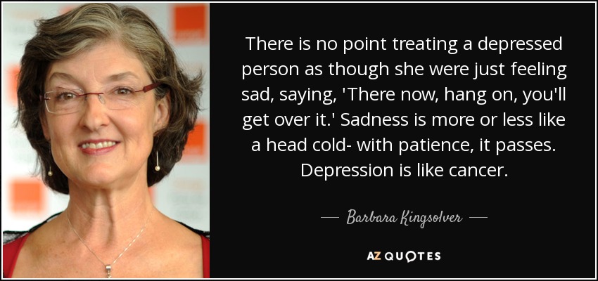 There is no point treating a depressed person as though she were just feeling sad, saying, 'There now, hang on, you'll get over it.' Sadness is more or less like a head cold- with patience, it passes. Depression is like cancer. - Barbara Kingsolver