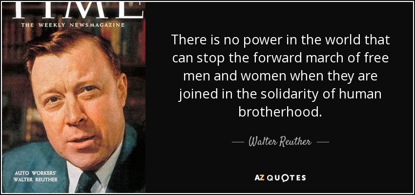 There is no power in the world that can stop the forward march of free men and women when they are joined in the solidarity of human brotherhood. - Walter Reuther