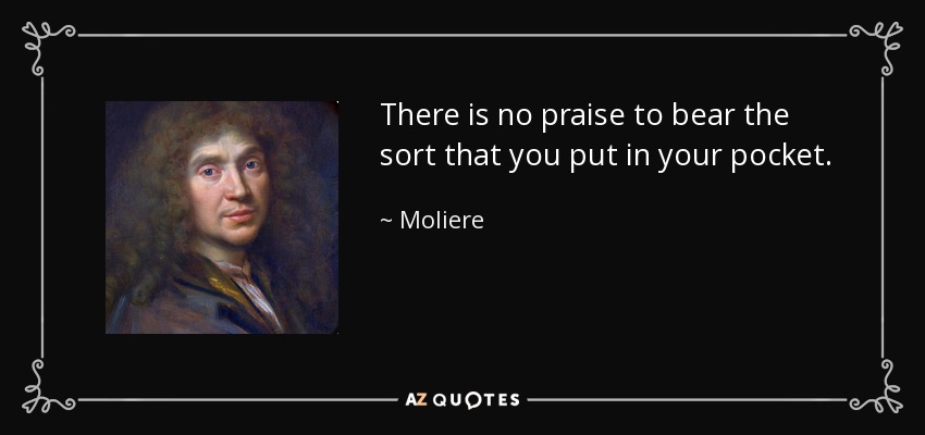 There is no praise to bear the sort that you put in your pocket. - Moliere
