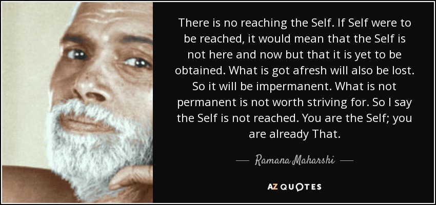 There is no reaching the Self. If Self were to be reached, it would mean that the Self is not here and now but that it is yet to be obtained. What is got afresh will also be lost. So it will be impermanent. What is not permanent is not worth striving for. So I say the Self is not reached. You are the Self; you are already That. - Ramana Maharshi