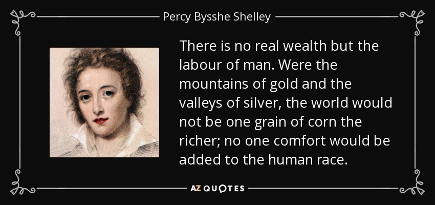 There is no real wealth but the labour of man. Were the mountains of gold and the valleys of silver, the world would not be one grain of corn the richer; no one comfort would be added to the human race. - Percy Bysshe Shelley