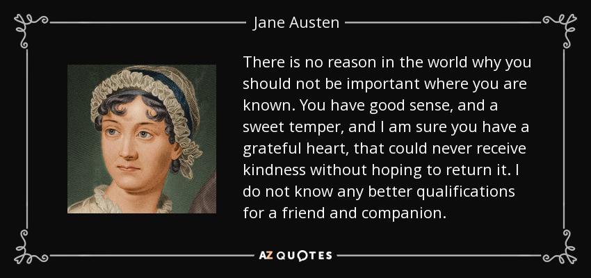There is no reason in the world why you should not be important where you are known. You have good sense, and a sweet temper, and I am sure you have a grateful heart, that could never receive kindness without hoping to return it. I do not know any better qualifications for a friend and companion. - Jane Austen