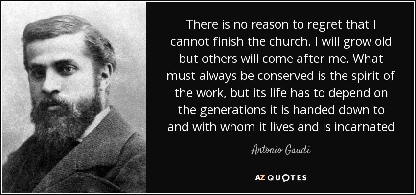 There is no reason to regret that I cannot finish the church. I will grow old but others will come after me. What must always be conserved is the spirit of the work, but its life has to depend on the generations it is handed down to and with whom it lives and is incarnated - Antonio Gaudi