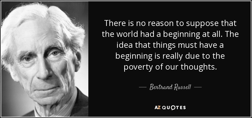 There is no reason to suppose that the world had a beginning at all. The idea that things must have a beginning is really due to the poverty of our thoughts. - Bertrand Russell