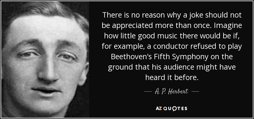 There is no reason why a joke should not be appreciated more than once. Imagine how little good music there would be if, for example, a conductor refused to play Beethoven's Fifth Symphony on the ground that his audience might have heard it before. - A. P. Herbert