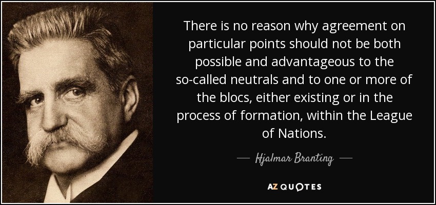 There is no reason why agreement on particular points should not be both possible and advantageous to the so-called neutrals and to one or more of the blocs, either existing or in the process of formation, within the League of Nations. - Hjalmar Branting