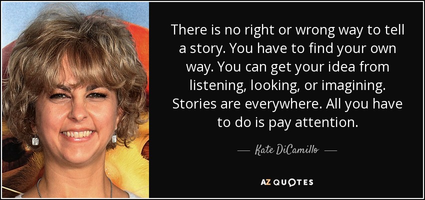 There is no right or wrong way to tell a story. You have to find your own way. You can get your idea from listening, looking, or imagining. Stories are everywhere. All you have to do is pay attention. - Kate DiCamillo