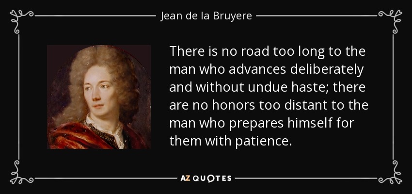 There is no road too long to the man who advances deliberately and without undue haste; there are no honors too distant to the man who prepares himself for them with patience. - Jean de la Bruyere