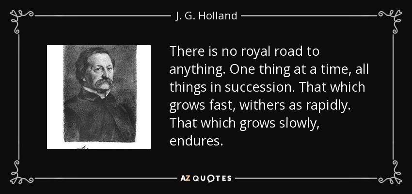 There is no royal road to anything. One thing at a time, all things in succession. That which grows fast, withers as rapidly. That which grows slowly, endures. - J. G. Holland