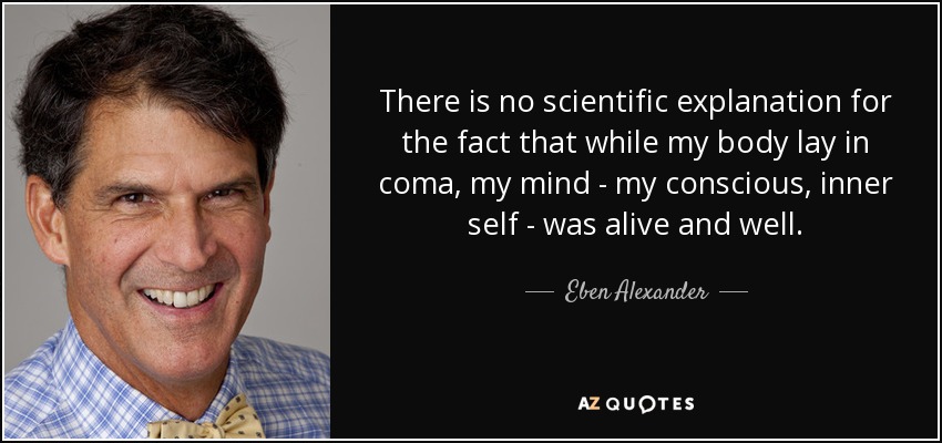 There is no scientific explanation for the fact that while my body lay in coma, my mind - my conscious, inner self - was alive and well. - Eben Alexander