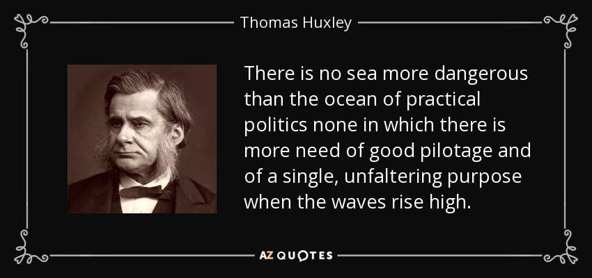 There is no sea more dangerous than the ocean of practical politics none in which there is more need of good pilotage and of a single, unfaltering purpose when the waves rise high. - Thomas Huxley