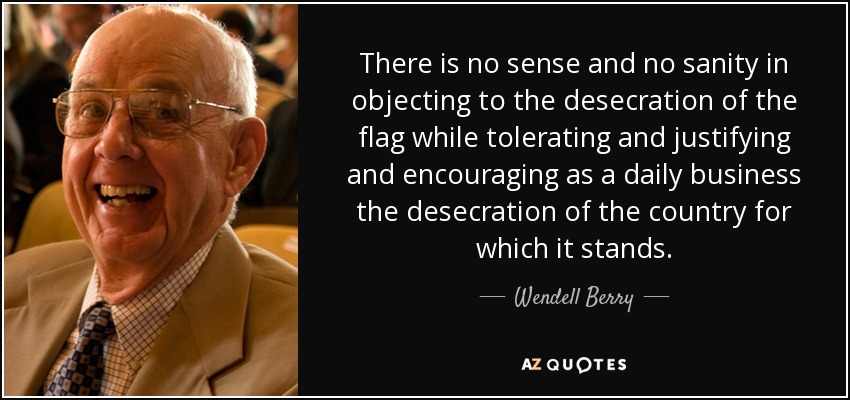 There is no sense and no sanity in objecting to the desecration of the flag while tolerating and justifying and encouraging as a daily business the desecration of the country for which it stands. - Wendell Berry