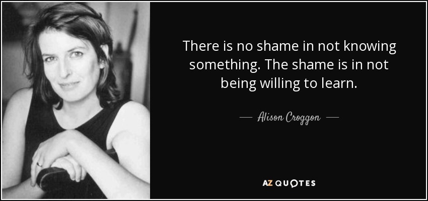 There is no shame in not knowing something. The shame is in not being willing to learn. - Alison Croggon