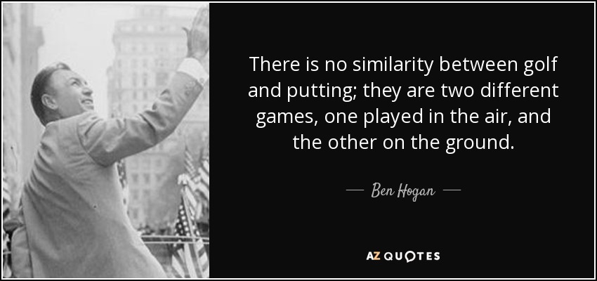 There is no similarity between golf and putting; they are two different games, one played in the air, and the other on the ground. - Ben Hogan