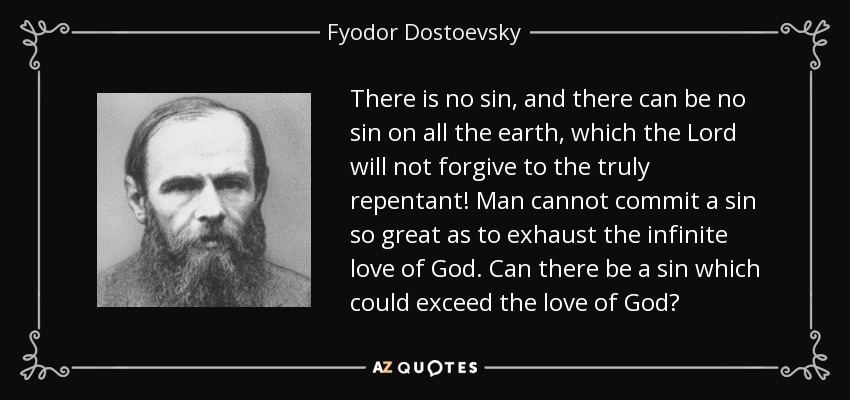 There is no sin , and there can be no sin on all the earth , which the Lord will not forgive to the truly repentant! Man cannot commit a sin so great as to exhaust the infinite love of God . Can there be a sin which could exceed the love of God? - Fyodor Dostoevsky