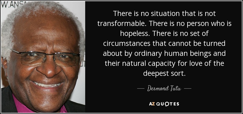 There is no situation that is not transformable. There is no person who is hopeless. There is no set of circumstances that cannot be turned about by ordinary human beings and their natural capacity for love of the deepest sort. - Desmond Tutu