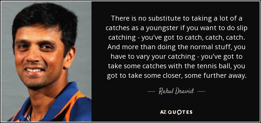 There is no substitute to taking a lot of a catches as a youngster if you want to do slip catching - you've got to catch, catch, catch. And more than doing the normal stuff, you have to vary your catching - you've got to take some catches with the tennis ball, you got to take some closer, some further away. - Rahul Dravid