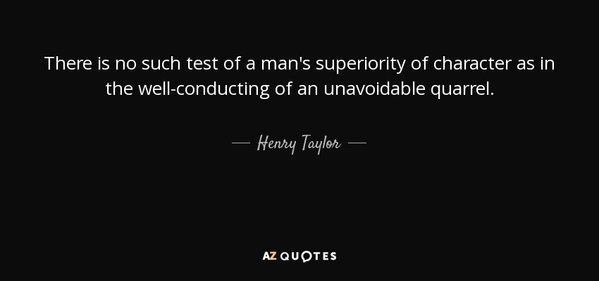 There is no such test of a man's superiority of character as in the well-conducting of an unavoidable quarrel. - Henry Taylor