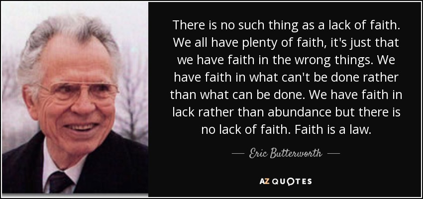 There is no such thing as a lack of faith. We all have plenty of faith, it's just that we have faith in the wrong things. We have faith in what can't be done rather than what can be done. We have faith in lack rather than abundance but there is no lack of faith. Faith is a law. - Eric Butterworth