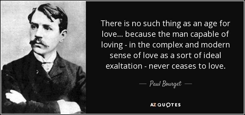 There is no such thing as an age for love ... because the man capable of loving - in the complex and modern sense of love as a sort of ideal exaltation - never ceases to love. - Paul Bourget