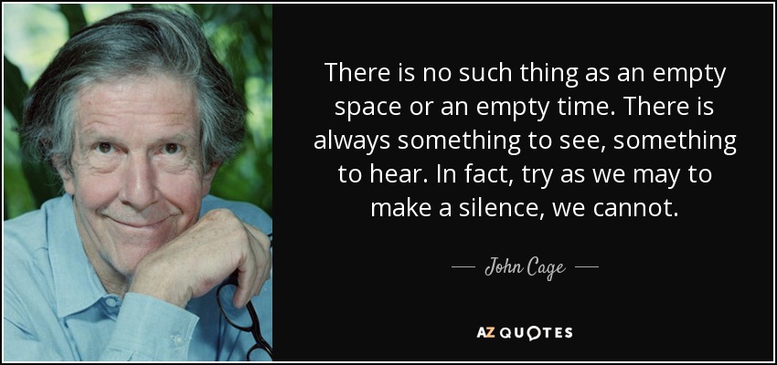 There is no such thing as an empty space or an empty time. There is always something to see, something to hear. In fact, try as we may to make a silence, we cannot. - John Cage