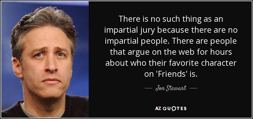 There is no such thing as an impartial jury because there are no impartial people. There are people that argue on the web for hours about who their favorite character on 'Friends' is. - Jon Stewart