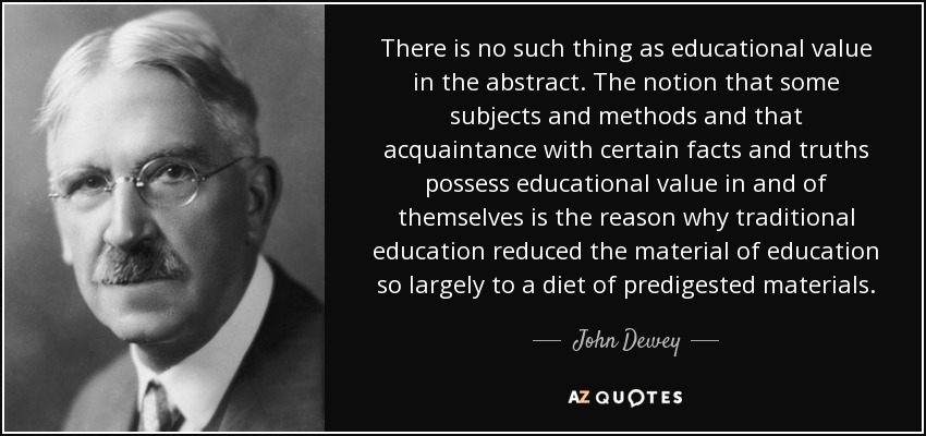 There is no such thing as educational value in the abstract. The notion that some subjects and methods and that acquaintance with certain facts and truths possess educational value in and of themselves is the reason why traditional education reduced the material of education so largely to a diet of predigested materials. - John Dewey