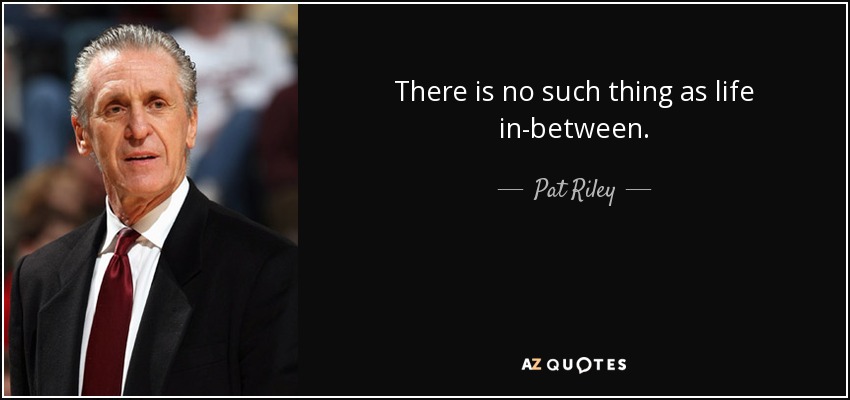 There is no such thing as life in-between. - Pat Riley