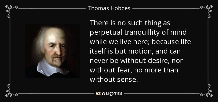There is no such thing as perpetual tranquillity of mind while we live here; because life itself is but motion, and can never be without desire, nor without fear, no more than without sense. - Thomas Hobbes