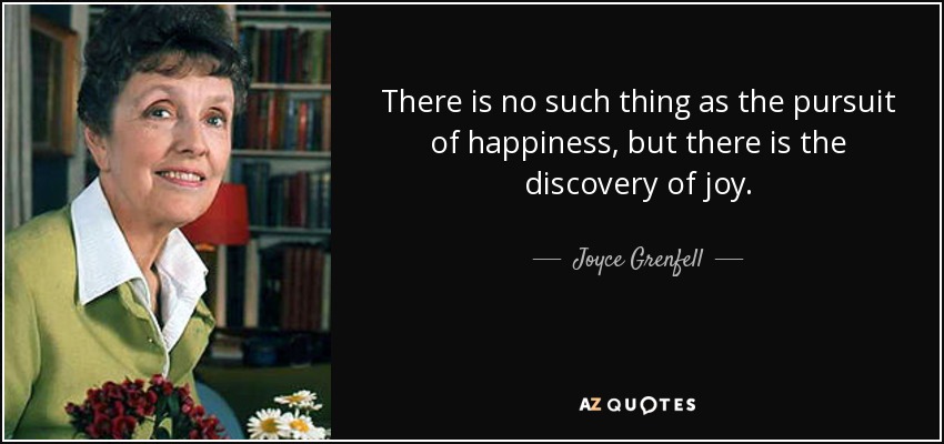 There is no such thing as the pursuit of happiness, but there is the discovery of joy. - Joyce Grenfell