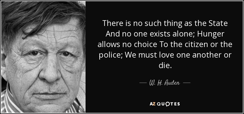 There is no such thing as the State And no one exists alone; Hunger allows no choice To the citizen or the police; We must love one another or die. - W. H. Auden