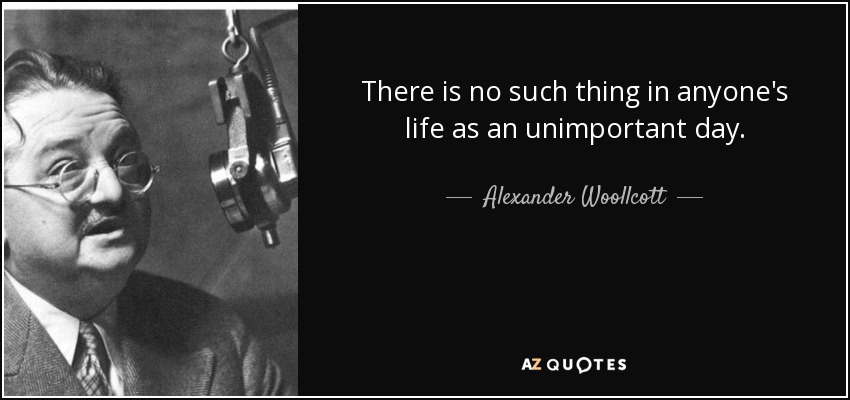 There is no such thing in anyone's life as an unimportant day. - Alexander Woollcott