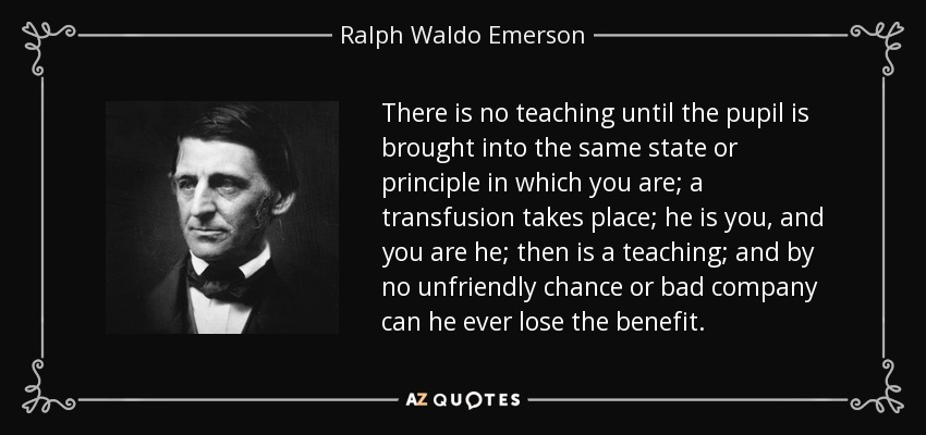 There is no teaching until the pupil is brought into the same state or principle in which you are; a transfusion takes place; he is you, and you are he; then is a teaching; and by no unfriendly chance or bad company can he ever lose the benefit. - Ralph Waldo Emerson